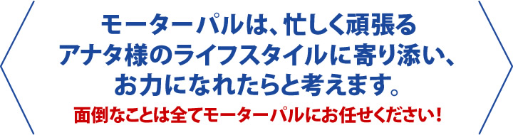 モーターパルは忙しく頑張るアナタ様のライフスタイルに寄り添い、お力になれたらと考えます